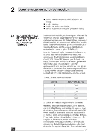 31
perdas no enrolamento estatórico (perdas no
cobre);
perdas no rotor;
perdas por atrito e ventilação;
perdas magnéticas no núcleo (perdas no ferro);
Sendo o motor de indução uma máquina robusta e de
construção simples, a sua vida útil depende quase
exclusivamente da vida útil da isolação do bobinado e
da vida mecânica dos rolamentos. Vida útil da isolação
refere-se ao envelhecimento gradual do isolante, não
suportando mais a tensão aplicada e produzindo
curto-circuito entre as espiras do bobinado.
Para fins de normalização, os materiais isolantes e os
sistemas de isolamento (cada um formado pela
combinação de vários materiais) são agrupados em
CLASSES DE ISOLAMENTO, cada qual definida pelo
respectivo limite de temperatura, ou seja, pela maior
temperatura que o material pode suportar
continuamente sem que seja afetada sua vida útil. As
classes de isolamento utilizadas em máquinas elétricas
e os respectivos limites de temperatura conforme
norma NBR-7094, são mostradas na tabela a seguir:
Tabela 2.1 - Classes de isolamento
CLASSE TEMPERATURA (°C)
A 105
E 120
B 130
F 155
H 180
As classes B e F são as freqüentemente utilizadas.
O sistema de isolamento convencional dos motores,
que tem sido utilizado com sucesso em todos os casos
de alimentação com fontes senoidais tradicionais (50/
60Hz) pode não atender os requisitos necessários se
os mesmos forem alimentados por outro tipo de fonte.
É o caso dos motores alimentados por inversores de
freqüência. Atualmente, com a utilização
generalizada destes equipamentos, o problema do
rompimento da isolação provocado pelos altos picos
de tensão decorrentes da rapidez de crescimento dos
COMO FUNCIONA UM MOTOR DE INDUÇÃO?
2
2.5 CARACTERÍSTICAS
DE TEMPERATURA -
CLASSES DE
ISOLAMENTO
TÉRMICO
 