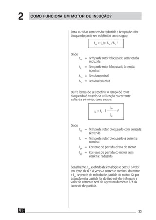33
Para partidas com tensão reduzida o tempo de rotor
bloqueado pode ser redefinido como segue:
trb
= tb
x ( Un
/ Ur
)2
Onde:
trb
= Tempo de rotor bloqueado com tensão
reduzida
tb
= Tempo de rotor bloqueado à tensão
nominal
Un
= Tensão nominal
Ur
= Tensão reduzida
Outra forma de se redefinir o tempo de rotor
bloqueado é através da utilização da corrente
aplicada ao motor, como segue:
Ipn
trb
= tb
. ( –––––– )²
Ipc
Onde:
trb
= Tempo de rotor bloqueado com corrente
reduzida
tb
= Tempo de rotor bloqueado à corrente
nominal
Ipn
= Corrente de partida direta do motor
Ipc
= Corrente de partida do motor com
corrente reduzida
Geralmente, Ipn
é obtido de catálogos e possui o valor
em torno de 6 a 8 vezes a corrente nominal do motor,
e Ipc
depende do método de partida do motor. Se por
exemplo esta partida for do tipo estrela-triângulo o
valor da corrente será de aproximadamente 1/3 da
corrente de partida.
COMO FUNCIONA UM MOTOR DE INDUÇÃO?
2
 