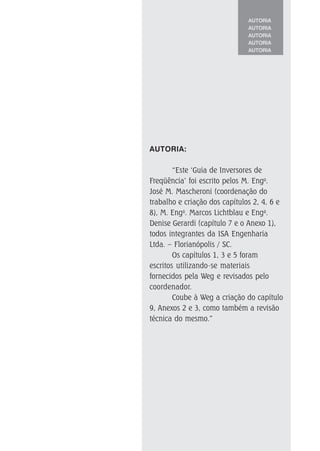 AUTORIA
AUTORIA
AUTORIA
AUTORIA
AUTORIA
AUTORIA:
“Este ‘Guia de Inversores de
Freqüência’ foi escrito pelos M. Engo
.
José M. Mascheroni (coordenação do
trabalho e criação dos capítulos 2, 4, 6 e
8), M. Engo
. Marcos Lichtblau e Enga
.
Denise Gerardi (capítulo 7 e o Anexo 1),
todos integrantes da ISA Engenharia
Ltda. – Florianópolis / SC.
Os capítulos 1, 3 e 5 foram
escritos utilizando-se materiais
fornecidos pela Weg e revisados pelo
coordenador.
Coube à Weg a criação do capítulo
9, Anexos 2 e 3, como também a revisão
técnica do mesmo.”
 