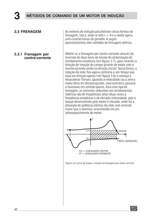 42
Os motores de indução possibilitam várias formas de
frenagem, isto é, onde se tem s < 0 e o motor opera
com características de gerador. A seguir
apresentaremos dois métodos de frenagem elétrica.
Obtém-se a frenagem por contra-corrente através da
inversão de duas fases da tensão de alimentação do
enrolamento estatórico (ver figura 3.7), para reverter a
direção de rotação do campo girante do motor com o
mesmo girando ainda na direção inicial. Dessa forma, a
rotação do rotor fica agora contrária a um torque que
atua em direção oposta (ver figura 3.6) e começa a
desacelerar (frenar). Quando a velocidade cai a zero o
motor deve ser desenergizado, caso contrário, passará
a funcionar em sentido oposto. Para este tipo de
frenagem, as correntes induzidas nos enrolamentos
rotóricos são de freqüências altas (duas vezes a
freqüência estatórica) e de elevada intensidade, pois o
torque desenvolvido pelo motor é elevado, onde há a
absorção de potência elétrica da rede com corrente
maior que a nominal, acarretando em um
sobreaquecimento do motor.
Figura 3.6. Curva de torque x rotação na frenagem por contra-corrente
MÉTODOS DE COMANDO DE UM MOTOR DE INDUÇÃO
3
3.3.1 Frenagem por
contra-corrente
3.3 FRENAGEM
 