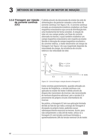 44
É obtida através da desconexão do estator da rede de
alimentação e da posterior conexão a uma fonte de
corrente contínua (ver figura 3.9). A corrente contínua
enviada ao enrolamento estatórico estabelece um fluxo
magnético estacionário cuja curva de distribuição tem
uma fundamental de forma senoidal. A rotação do
rotor em seu campo produz um fluxo de corrente
alternada no mesmo, o qual também estabelece um
campo magnético estacionário com respeito ao estator.
Devido à interação do campo magnético resultante e
da corrente rotórica, o motor desenvolve um torque de
frenagem (ver figura 3.8) cuja magnitude depende da
intensidade do campo, da resistência do circuito
rotórico e da velocidade do rotor.
Figura 3.8 - Curva de torque x rotação durante a frenagem CC
Como veremos posteriormente, quando utilizado um
inversor de freqüência, a tensão contínua a ser
aplicada no estator do motor é obtida através do
disparo dos transistores do inversor, não necessitando
de nenhum dispositivo adicional, pois a tensão CC é
proveniente do próprio circuito intermediário do
inversor.
Na prática, a frenagem CC tem sua aplicação limitada
devido ao fato de que toda a energia de frenagem é
dissipada no próprio motor, podendo causar
sobreaquecimento excessivo no mesmo. Assim, para
não comprometer a vida útil do motor, utiliza-se a
frenagem CC com tensões contínuas limitadas a
aproximadamente 20% da tensão nominal CA do motor.
MÉTODOS DE COMANDO DE UM MOTOR DE INDUÇÃO
3
3.3.2 Frenagem por injeção
de corrente contínua
(CC)
 