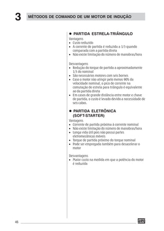 46
PARTIDA ESTRELA-TRIÂNGULO
Vantagens
• Custo reduzido
• A corrente de partida é reduzida a 1/3 quando
comparada com a partida direta
• Não existe limitação do número de manobras/hora
Desvantagens
• Redução do torque de partida a aproximadamente
1/3 do nominal
• São necessários motores com seis bornes
• Caso o motor não atingir pelo menos 90% da
velocidade nominal, o pico de corrente na
comutação de estrela para triângulo é equivalente
ao da partida direta
• Em casos de grande distância entre motor e chave
de partida, o custo é levado devido a necessidade de
seis cabos.
PARTIDA ELETRÔNICA
(SOFT-STARTER)
Vantagens
• Corrente de partida próxima à corrente nominal
• Não existe limitação do número de manobras/hora
• Longa vida útil pois não possui partes
eletromecânicas móveis
• Torque de partida próximo do torque nominal
• Pode ser empregada também para desacelerar o
motor
Desvantagens
• Maior custo na medida em que a potência do motor
é reduzida
MÉTODOS DE COMANDO DE UM MOTOR DE INDUÇÃO
3
 