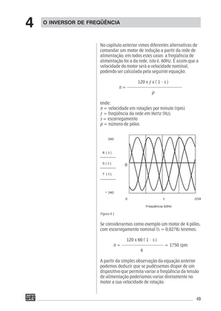 49
No capítulo anterior vimos diferentes alternativas de
comandar um motor de indução a partir da rede de
alimentação; em todos estes casos a freqüência de
alimentação foi a da rede, isto é, 60Hz. É assim que a
velocidade do motor será a velocidade nominal,
podendo ser calculada pela seguinte equação:
120 x ƒ x ( 1 - s )
n = –––––––––––––––––––––––––
p
onde:
n = velocidade em rotações por minuto (rpm)
ƒ = freqüência da rede em Hertz (Hz)
s = escorregamento
p = número de pólos
Figura 4.1
Se considerarmos como exemplo um motor de 4 pólos,
com escorregamento nominal (s = 0,0278) teremos:
120 x 60 ( 1 - s )
n = ––––––––––––––––––– = 1750 rpm
4
A partir da simples observação da equação anterior
podemos deduzir que se pudéssemos dispor de um
dispositivo que permita variar a freqüência da tensão
de alimentação poderíamos variar diretamente no
motor a sua velocidade de rotação.
O INVERSOR DE FREQÜÊNCIA
4
 
