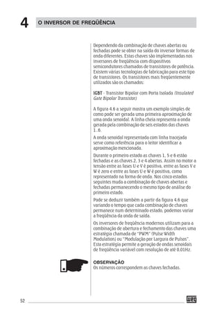 52
Dependendo da combinação de chaves abertas ou
fechadas pode se obter na saída do inversor formas de
onda diferentes. Estas chaves são implementadas nos
inversores de freqüência com dispositivos
semicondutores chamados de transistores de potência.
Existem várias tecnologias de fabricação para este tipo
de transistores. Os transistores mais freqüentemente
utilizados são os chamados:
IGBTIGBTIGBTIGBTIGBT - Transistor Bipolar com Porta Isolada (Insulated
Gate Bipolar Transistor)
A figura 4.6 a seguir mostra um exemplo simples de
como pode ser gerada uma primeira aproximação de
uma onda senoidal. A linha cheia representa a onda
gerada pela combinação de seis estados das chaves
1..6.
A onda senoidal representada com linha tracejada
serve como referência para o leitor identificar a
aproximação mencionada.
Durante o primeiro estado as chaves 1, 5 e 6 estão
fechadas e as chaves 2, 3 e 4 abertas. Assim no motor a
tensão entre as fases U e V é positiva, entre as fases V e
W é zero e entre as fases U e W é positiva, como
representado na forma de onda. Nos cinco estados
seguintes muda a combinação de chaves abertas e
fechadas permanecendo o mesmo tipo de análise do
primeiro estado.
Pode se deduzir também a partir da figura 4.6 que
variando o tempo que cada combinação de chaves
permanece num determinado estado, podemos variar
a freqüência da onda de saída.
Os inversores de freqüência modernos utilizam para a
combinação de abertura e fechamento das chaves uma
estratégia chamada de “PWM” (Pulse Width
Modulation) ou “Modulação por Largura de Pulsos”.
Esta estratégia permite a geração de ondas senoidais
de freqüência variável com resolução de até 0,01Hz.
OBSERVAÇÃO
Os números correspondem as chaves fechadas.
O INVERSOR DE FREQÜÊNCIA
4
 