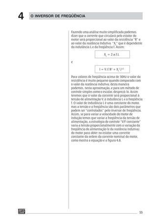 55
Fazendo uma análise muito simplificada podemos
dizer que a corrente que circulará pelo estator do
motor será proporcional ao valor da resistência “R” e
ao valor da reatância Indutiva “XL
” que é dependente
da indutância L e da freqüência f. Assim:
XL
= 2.π.f.L
e
I = V /( R2
+ XL
2
)1/2
Para valores de freqüência acima de 30Hz o valor da
resistência é muito pequeno quando comparado com
o valor da reatância indutiva; desta maneira
podemos, nesta aproximação, e para um método de
controle simples como o escalar, desprezá-lo. Assim
teremos que o valor da corrente será proporcional à
tensão de alimentação V, à indutância L e à freqüência
f. O valor de indutância L é uma constante do motor,
mas a tensão e a freqüência são dois parâmetros que
podem ser “controlados” pelo inversor de freqüência.
Assim, se para variar a velocidade do motor de
indução temos que variar a freqüência da tensão de
alimentação, a estratégia de controle “V/F constante”
varia a tensão proporcionalmente com a variação da
freqüência de alimentação (e da reatância indutiva)
do motor para obter no estator uma corrente
constante da ordem da corrente nominal do motor,
como mostra a equação e a figura 4.8.
O INVERSOR DE FREQÜÊNCIA
4
 