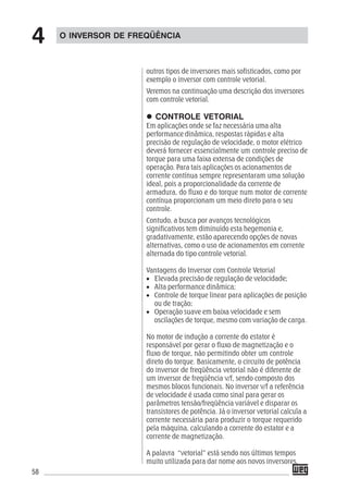 58
outros tipos de inversores mais sofisticados, como por
exemplo o inversor com controle vetorial.
Veremos na continuação uma descrição dos inversores
com controle vetorial.
CONTROLE VETORIAL
Em aplicações onde se faz necessária uma alta
performance dinâmica, respostas rápidas e alta
precisão de regulação de velocidade, o motor elétrico
deverá fornecer essencialmente um controle preciso de
torque para uma faixa extensa de condições de
operação. Para tais aplicações os acionamentos de
corrente contínua sempre representaram uma solução
ideal, pois a proporcionalidade da corrente de
armadura, do fluxo e do torque num motor de corrente
contínua proporcionam um meio direto para o seu
controle.
Contudo, a busca por avanços tecnológicos
significativos tem diminuído esta hegemonia e,
gradativamente, estão aparecendo opções de novas
alternativas, como o uso de acionamentos em corrente
alternada do tipo controle vetorial.
Vantagens do Inversor com Controle Vetorial
• Elevada precisão de regulação de velocidade;
• Alta performance dinâmica;
• Controle de torque linear para aplicações de posição
ou de tração;
• Operação suave em baixa velocidade e sem
oscilações de torque, mesmo com variação de carga.
No motor de indução a corrente do estator é
responsável por gerar o fluxo de magnetização e o
fluxo de torque, não permitindo obter um controle
direto do torque. Basicamente, o circuito de potência
do inversor de freqüência vetorial não é diferente de
um inversor de freqüência v/f, sendo composto dos
mesmos blocos funcionais. No inversor v/f a referência
de velocidade é usada como sinal para gerar os
parâmetros tensão/freqüência variável e disparar os
transistores de potência. Já o inversor vetorial calcula a
corrente necessária para produzir o torque requerido
pela máquina, calculando a corrente do estator e a
corrente de magnetização.
A palavra “vetorial” está sendo nos últimos tempos
muito utilizada para dar nome aos novos inversores,
O INVERSOR DE FREQÜÊNCIA
4
 