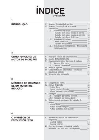 1.1 Sistemas de velocidade variável _______________ 13
1.2 Sistemas de variação de velocidade
tradicionais ________________________________ 16
1.2.1 Variadores mecânicos __________________ 17
· Variador com polias cônicas e correia ___ 17
· Variador com polias cônicas e corrente __ 18
· Variador com discos de fricção _________ 18
1.2.2 Variadores hidráulicos _________________ 18
· Motor hidráulico _____________________ 18
· Variador hidrocinético ________________ 19
1.2.3 Variadores eletromagnéticos - Embreagens
eletromagnéticas ______________________ 19
2.1 Princípios básicos de funcionamento ___________ 23
2.2 Análise de funcionamento ____________________ 27
2.3 Curvas características do motor de indução _____ 29
2.3.1 Torque x Velocidade____________________ 29
2.3.2 Corrente x Velocidade __________________ 30
2.4 Potência e perdas ___________________________ 30
2.5 Características de temperatura – classes de
isolamento térmico__________________________ 31
2.6 Tempo de rotor bloqueado ____________________ 32
3.1 Categorias de partida ________________________ 37
3.2 Formas de partida __________________________ 38
· Partida direta _____________________________ 38
· Partida estrela-triângulo ____________________ 39
· Partida eletrônica (soft-starter) ______________ 40
3.3 Frenagem __________________________________ 42
3.3.1 Frenagem por contra-corrente ___________ 42
3.3.2 Frenagem por injeção de CC ____________ 44
3.4 Vantagens e desvantagens dos métodos de
partida ____________________________________ 45
· Partida direta _____________________________ 45
· Partida estrela-triângulo ____________________ 46
· Partida eletrônica (soft-starter) ______________ 46
4.1 Métodos de controle dos inversores de
freqüência _________________________________ 54
· Controle escalar ___________________________ 54
· Controle vetorial ___________________________ 58
4.2 Características dos motores de indução
acionados com inversores de freqüência ________ 61
ÍNDICEÍNDICE
1
INTRODUÇÃO
2
COMO FUNCIONA UM
MOTOR DE INDUÇÃO?
3
MÉTODOS DE COMANDO
DE UM MOTOR DE
INDUÇÃO
4
O INVERSOR DE
FREQÜÊNCIA WEG
3ª EDIÇÃO
 