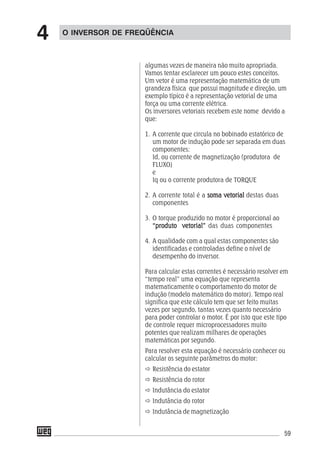 59
algumas vezes de maneira não muito apropriada.
Vamos tentar esclarecer um pouco estes conceitos.
Um vetor é uma representação matemática de um
grandeza física que possui magnitude e direção, um
exemplo típico é a representação vetorial de uma
força ou uma corrente elétrica.
Os inversores vetoriais recebem este nome devido a
que:
1. A corrente que circula no bobinado estatórico de
um motor de indução pode ser separada em duas
componentes:
Id, ou corrente de magnetização (produtora de
FLUXO)
e
Iq ou o corrente produtora de TORQUE
2. A corrente total é a soma vetorialsoma vetorialsoma vetorialsoma vetorialsoma vetorial destas duas
componentes
3. O torque produzido no motor é proporcional ao
“produto vetorial”“produto vetorial”“produto vetorial”“produto vetorial”“produto vetorial” das duas componentes
4. A qualidade com a qual estas componentes são
identificadas e controladas define o nível de
desempenho do inversor.
Para calcular estas correntes é necessário resolver em
“tempo real” uma equação que representa
matematicamente o comportamento do motor de
indução (modelo matemático do motor). Tempo real
significa que este cálculo tem que ser feito muitas
vezes por segundo, tantas vezes quanto necessário
para poder controlar o motor. É por isto que este tipo
de controle requer microprocessadores muito
potentes que realizam milhares de operações
matemáticas por segundo.
Para resolver esta equação é necessário conhecer ou
calcular os seguinte parâmetros do motor:
Resistência do estator
Resistência do rotor
Indutância do estator
Indutância do rotor
Indutância de magnetização
O INVERSOR DE FREQÜÊNCIA
4
 