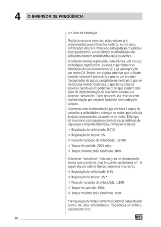 60
Curva de saturação
Muitos inversores vem com estes valores pré-
programados para diferentes motores, outros mais
sofisticados utilizam rotinas de autoajuste para calcular
estes parâmetros, característica muito útil quando
utilizados motores rebobinados ou já existentes.
O controle vetorial representa, sem dúvida, um avanço
tecnológico significativo, aliando as performances
dinâmicas de um acionamento CC e as vantagens de
um motor CA. Porém, em alguns sistemas que utilizam
controle vetorial é necessário o uso de um encoder
(tacogerador de pulsos) acoplado ao motor para que se
tenha uma melhor dinâmica, o que torna o motor
especial. Sendo assim podemos dizer que existem dois
tipos de implementação de inversores vetoriais: o
inversor “sensorless” (sem sensores) e o inversor com
realimentação por encoder (controle orientado pelo
campo).
O inversor com realimentação por encoder é capaz de
controlar a velocidade e o torque no motor, pois calcula
as duas componentes da corrente do motor. Este tipo
de inversores conseguem excelentes características de
regulação e resposta dinâmica, como por exemplo:
Regulação de velocidade: 0,01%
Regulação de torque: 5%
Faixa de variação de velocidade: 1:1000
Torque de partida: 200% máx.
Torque máximo (não contínuo): 200%
O inversor “sensorless” tem um grau de desempenho
menor que o anterior, mas é superior ao inversor v/f . A
seguir alguns valores típicos para estes inversores:
Regulação de velocidade: 0,3%
Regulação de torque: 5% *
Faixa de variação de velocidade: 1:100
Torque de partida: 150%
Torque máximo (não contínuo): 150%
O INVERSOR DE FREQÜÊNCIA
4
* A regulação de torque somente é possível para rotações
acima de uma determinada freqüência estatórica,
tipicamente 3Hz.
 