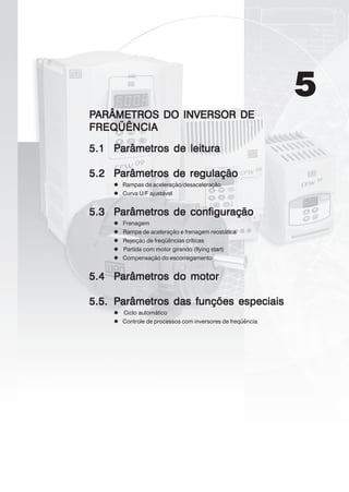 5
PPPPPARÂMETROS DO INVERSOR DEARÂMETROS DO INVERSOR DEARÂMETROS DO INVERSOR DEARÂMETROS DO INVERSOR DEARÂMETROS DO INVERSOR DE
FREQÜÊNCIAFREQÜÊNCIAFREQÜÊNCIAFREQÜÊNCIAFREQÜÊNCIA
5.15.15.15.15.1 PPPPParâmetros de leituraarâmetros de leituraarâmetros de leituraarâmetros de leituraarâmetros de leitura
5.25.25.25.25.2 PPPPParâmetros de rearâmetros de rearâmetros de rearâmetros de rearâmetros de regulaçãogulaçãogulaçãogulaçãogulação
Rampas de aceleração/desaceleração
Curva U/F ajustável
5.35.35.35.35.3 PPPPParâmarâmarâmarâmarâmetros de configuraçãoetros de configuraçãoetros de configuraçãoetros de configuraçãoetros de configuração
Frenagem
Rampa de aceleração e frenagem reostática
Rejeição de freqüências críticas
Partida com motor girando (flying start)
Compensação do escorregamento
5.45.45.45.45.4 PPPPParâarâarâarâarâmetros do motormetros do motormetros do motormetros do motormetros do motor
5.5.5.5.5.5.5.5.5.5. PPPPParâmetros darâmetros darâmetros darâmetros darâmetros das funções especiaisas funções especiaisas funções especiaisas funções especiaisas funções especiais
Ciclo automático
Controle de processos com inversores de freqüência
 