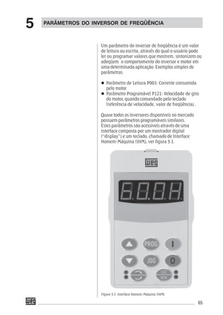 65
Um parâmetro do inversor de freqüência é um valor
de leitura ou escrita, através do qual o usuário pode
ler ou programar valores que mostrem, sintonizem ou
adeqüem o comportamento do inversor e motor em
uma determinada aplicação. Exemplos simples de
parâmetros:
Parâmetro de Leitura P003: Corrente consumida
pelo motor
Parâmetro Programável P121: Velocidade de giro
do motor, quando comandado pelo teclado
(referência de velocidade, valor de freqüência) .
Quase todos os inversores disponíveis no mercado
possuem parâmetros programáveis similares.
Estes parâmetros são acessíveis através de uma
interface composta por um mostrador digital
(“display”) e um teclado, chamado de Interface
Homem-Máquina (IHM), ver figura 5.1.
Figura 5.1. Interface Homem-Máquina (IHM)
PARÂMETROS DO INVERSOR DE FREQÜÊNCIA
5
 