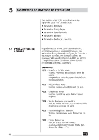 66
Para facilitar a descrição, os parâmetros serão
agrupados pelas suas características:
Parâmetros de leitura
Parâmetros de regulação
Parâmetros de configuração
Parâmetros do motor
Parâmetros das funções especiais
Os parâmetros de leitura, como seu nome indica,
permitem visualizar os valores programados nos
parâmetros de regulação, de configuração, do motor e
das funções especiais. Por exemplo, na linha de
inversores WEG são identificados do P001 até o P099.
Estes parâmetros não permitem a edição do valor
programado; somente a sua leitura.
EXEMPLOS:
P001 -P001 -P001 -P001 -P001 - Referência de Velocidade
Valor da referência de velocidade antes da
rampa.
Independe da fonte de origem da referência.
Indicação em rpm.
P002 -P002 -P002 -P002 -P002 - Velocidade do Motor
Indica o valor da velocidade real, em rpm.
P003 -P003 -P003 -P003 -P003 - Corrente do motor
Indica a corrente de saída do inversor em
ampères.
P004 -P004 -P004 -P004 -P004 - Tensão do circuito intermediário
Indica a tensão atual no circuito intermediário
de corrente contínua, em Volts.
P005 -P005 -P005 -P005 -P005 - Freqüência aplicada ao motor
Valor da freqüência de saída do inversor, em
Hz.
P006 -P006 -P006 -P006 -P006 - Estado do inversor
Indica o estado atual do inversor.
As sinalizações disponíveis são: Ready, Run,
Subtensão e E00, ... E11
PARÂMETROS DO INVERSOR DE FREQÜÊNCIA
5
5.1 PARÂMETROS DE
LEITURA
 