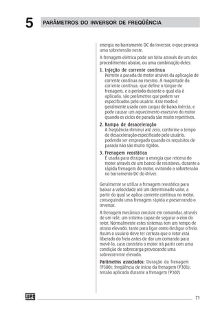 71
energia no barramento DC do inversor, o que provoca
uma sobretensão neste.
A frenagem elétrica pode ser feita através de um dos
procedimentos abaixo, ou uma combinação deles:
1.1.1.1.1. Injeção de corrente contínuaInjeção de corrente contínuaInjeção de corrente contínuaInjeção de corrente contínuaInjeção de corrente contínua
Permite a parada do motor através da aplicação de
corrente contínua no mesmo. A magnitude da
corrente contínua, que define o torque de
frenagem, e o período durante o qual ela é
aplicada, são parâmetros que podem ser
especificados pelo usuário. Este modo é
geralmente usado com cargas de baixa inércia, e
pode causar um aquecimento excessivo do motor
quando os ciclos de parada são muito repetitivos.
2.2.2.2.2. Rampa de desaceleraçãoRampa de desaceleraçãoRampa de desaceleraçãoRampa de desaceleraçãoRampa de desaceleração
A freqüência diminui até zero, conforme o tempo
de desaceleração especificado pelo usuário,
podendo ser empregado quando os requisitos de
parada não são muito rígidos.
3.3.3.3.3. FFFFFrrrrrenagem renagem renagem renagem renagem reostáticaeostáticaeostáticaeostáticaeostática
É usada para dissipar a energia que retorna do
motor através de um banco de resistores, durante a
rápida frenagem do motor, evitando a sobretensão
no barramento DC do driver.
Geralmente se utiliza a frenagem reostática para
baixar a velocidade até um determinado valor, a
partir do qual se aplica corrente contínua no motor,
conseguindo uma frenagem rápida e preservando o
inversor.
A frenagem mecânica consiste em comandar, através
de um relé, um sistema capaz de segurar o eixo do
rotor. Normalmente estes sistemas tem um tempo de
atraso elevado, tanto para ligar como desligar o freio.
Assim o usuário deve ter certeza que o rotor está
liberado do freio antes de dar um comando para
movê-lo, caso contrário o motor irá partir com uma
condição de sobrecarga provocando uma
sobrecorrente elevada.
PPPPParâmetrarâmetrarâmetrarâmetrarâmetros associados:os associados:os associados:os associados:os associados: Duração da frenagem
(P300); freqüência de início da frenagem (P301);
tensão aplicada durante a frenagem (P302)
PARÂMETROS DO INVERSOR DE FREQÜÊNCIA
5
 