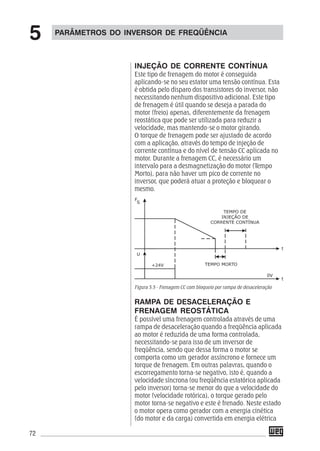 72
INJEÇÃO DE CORRENTE CONTÍNUA
Este tipo de frenagem do motor é conseguida
aplicando-se no seu estator uma tensão contínua. Esta
é obtida pelo disparo dos transistores do inversor, não
necessitando nenhum dispositivo adicional. Este tipo
de frenagem é útil quando se deseja a parada do
motor (freio) apenas, diferentemente da frenagem
reostática que pode ser utilizada para reduzir a
velocidade, mas mantendo-se o motor girando.
O torque de frenagem pode ser ajustado de acordo
com a aplicação, através do tempo de injeção de
corrente contínua e do nível de tensão CC aplicada no
motor. Durante a frenagem CC, é necessário um
intervalo para a desmagnetização do motor (Tempo
Morto), para não haver um pico de corrente no
inversor, que poderá atuar a proteção e bloquear o
mesmo.
Figura 5.5 - Frenagem CC com bloqueio por rampa de desaceleração
RAMPA DE DESACELERAÇÃO E
FRENAGEM REOSTÁTICA
É possível uma frenagem controlada através de uma
rampa de desaceleração quando a freqüência aplicada
ao motor é reduzida de uma forma controlada,
necessitando-se para isso de um inversor de
freqüência, sendo que dessa forma o motor se
comporta como um gerador assíncrono e fornece um
torque de frenagem. Em outras palavras, quando o
escorregamento torna-se negativo, isto é, quando a
velocidade síncrona (ou freqüência estatórica aplicada
pelo inversor) torna-se menor do que a velocidade do
motor (velocidade rotórica), o torque gerado pelo
motor torna-se negativo e este é frenado. Neste estado
o motor opera como gerador com a energia cinética
(do motor e da carga) convertida em energia elétrica
PARÂMETROS DO INVERSOR DE FREQÜÊNCIA
5
 