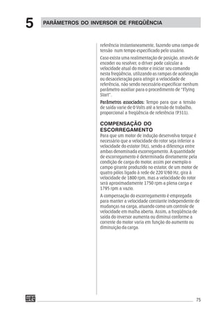 75
referência instantaneamente, fazendo uma rampa de
tensão num tempo especificado pelo usuário.
Caso exista uma realimentação de posição, através de
encoder ou resolver, o driver pode calcular a
velocidade atual do motor e iniciar seu comando
nesta freqüência, utilizando as rampas de aceleração
ou desaceleração para atingir a velocidade de
referência, não sendo necessário especificar nenhum
parâmetro auxiliar para o procedimento de “Flying
Start”.
PPPPParâmetrarâmetrarâmetrarâmetrarâmetros associados:os associados:os associados:os associados:os associados: Tempo para que a tensão
de saída varie de 0 Volts até a tensão de trabalho,
proporcional a freqüência de referência (P311).
COMPENSAÇÃO DO
ESCORREGAMENTO
Para que um motor de indução desenvolva torque é
necessário que a velocidade do rotor seja inferior a
velocidade do estator (Hz), sendo a diferença entre
ambas denominada escorregamento. A quantidade
de escorregamento é determinada diretamente pela
condição de carga do motor, assim por exemplo o
campo girante produzido no estator, de um motor de
quatro pólos ligado à rede de 220 V/60 Hz, gira à
velocidade de 1800 rpm, mas a velocidade do rotor
será aproximadamente 1750 rpm a plena carga e
1795 rpm a vazio.
A compensação do escorregamento é empregada
para manter a velocidade constante independente de
mudanças na carga, atuando como um controle de
velocidade em malha aberta. Assim, a freqüência de
saída do inversor aumenta ou diminui conforme a
corrente do motor varia em função do aumento ou
diminuição da carga.
PARÂMETROS DO INVERSOR DE FREQÜÊNCIA
5
 
