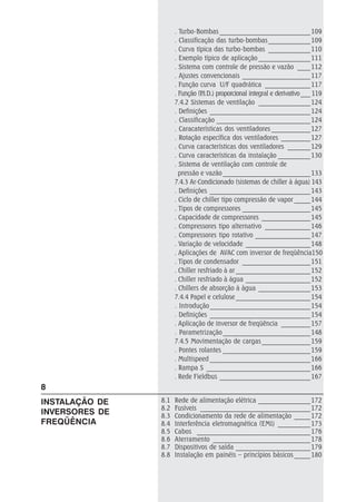 . Turbo-Bombas ____________________________109
. Classificação das turbo-bombas_____________109
. Curva típica das turbo-bombas _____________110
. Exemplo típico de aplicação ________________111
. Sistema com controle de pressão e vazão ____112
. Ajustes convencionais _____________________117
. Função curva U/F quadrática ______________117
. Função (P.I.D.) proporcional integral e derivativo___ 119
7.4.2 Sistemas de ventilação ________________124
. Definições _______________________________124
. Classificação _____________________________124
. Caracaterísticas dos ventiladores ____________127
. Rotação específica dos ventiladores _________127
. Curva características dos ventiladores _______129
. Curva características da instalação __________130
. Sistema de ventilação com controle de
pressão e vazão ___________________________133
7.4.3 Ar-Condicionado (sistemas de chiller à água) 143
. Definições _______________________________143
. Ciclo de chiller tipo compressão de vapor _____144
. Tipos de compressores _____________________145
. Capacidade de compressores _______________145
. Compressores tipo alternativo ______________146
. Compressores tipo rotativo _________________147
. Variação de velocidade ____________________148
. Aplicações de AVAC com inversor de freqüência150
. Tipos de condensador _____________________151
. Chiller resfriado à ar _______________________152
. Chiller resfriado à água ____________________152
. Chillers de absorção à água ________________153
7.4.4 Papel e celulose _______________________154
. Introdução_______________________________154
. Definições _______________________________154
. Aplicação de inversor de freqüência _________157
. Parametrização___________________________148
7.4.5 Movimentação de cargas_______________159
. Pontes rolantes ___________________________159
. Multispeed _______________________________166
. Rampa S ________________________________166
. Rede Fieldbus ____________________________167
8.1 Rede de alimentação elétrica ________________172
8.2 Fusíveis __________________________________172
8.3 Condicionamento da rede de alimentação _____172
8.4 Interferência eletromagnética (EMI) __________173
8.5 Cabos ___________________________________176
8.6 Aterramento ______________________________178
8.7 Dispositivos de saída _______________________179
8.8 Instalação em painéis – princípios básicos _____180
8
INSTALAÇÃO DE
INVERSORES DE
FREQÜÊNCIA
 