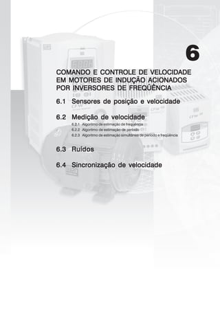 6
COMANDO E CONTROLE DE VELCOMANDO E CONTROLE DE VELCOMANDO E CONTROLE DE VELCOMANDO E CONTROLE DE VELCOMANDO E CONTROLE DE VELOCIDOCIDOCIDOCIDOCIDADEADEADEADEADE
EM MOTORES DE INDUÇÃO ACIONADOSEM MOTORES DE INDUÇÃO ACIONADOSEM MOTORES DE INDUÇÃO ACIONADOSEM MOTORES DE INDUÇÃO ACIONADOSEM MOTORES DE INDUÇÃO ACIONADOS
POR INVERSORES DE FREQÜÊNCIAPOR INVERSORES DE FREQÜÊNCIAPOR INVERSORES DE FREQÜÊNCIAPOR INVERSORES DE FREQÜÊNCIAPOR INVERSORES DE FREQÜÊNCIA
6.16.16.16.16.1 Sensores de posição e velocidadeSensores de posição e velocidadeSensores de posição e velocidadeSensores de posição e velocidadeSensores de posição e velocidade
6.26.26.26.26.2 Medição de velocidadeMedição de velocidadeMedição de velocidadeMedição de velocidadeMedição de velocidade
6.2.1 Algoritmo de estimação de freqüência
6.2.2 Algoritmo de estimação de período
6.2.3 Algoritmo de estimação simultânea de período e freqüência
6.36.36.36.36.3 RuídosRuídosRuídosRuídosRuídos
6.46.46.46.46.4 Sincronização de velocidadeSincronização de velocidadeSincronização de velocidadeSincronização de velocidadeSincronização de velocidade
 
