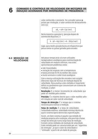 84
valor conhecido e constante. Se o encoder possui ppppp
pulsos por revolução, o valor unitário de deslocamento
será 1/p:
ΔXk
=ΔX=1/p [rev].
Desta maneira a posição Xk
(posição depois de
acontecidos kkkkk pulsos), é
k . ΔX =k/p [rev.] =k . 2Π/p [rad.]
Logo, para medir posição basta um dispositivo que
possa contar os pulsos gerados pelo encoder.
Até pouco tempo atrás só eram utilizados
tacogeradores analógicos para realimentação de
velocidade em motores elétricos; mas estes
apresentavam problemas como:
• não-linearidades
• variação da resposta com a temperatura
• baixa precisão (0,5% no melhor dos casos)
• muito sensíveis à ruído (sinal analógico)
Com a maciça utilização dos encoders tem surgido
diferentes tipos de técnicas de medição digital de
velocidade. Para analisar estes métodos é importante
definir os parâmetros que caracterizam um sistema de
medição, a saber:
Resolução:Resolução:Resolução:Resolução:Resolução: É o menor incremento de velocidade que
pode ser medido pelo sistema
Precisão:Precisão:Precisão:Precisão:Precisão: É o máximo desvio que o valor medido sofre
em relação ao valor real de velocidade
TTTTTempo de detecção:empo de detecção:empo de detecção:empo de detecção:empo de detecção: É o tempo que o sistema
necessita para realizar a medição.
FFFFFaixa de medição:aixa de medição:aixa de medição:aixa de medição:aixa de medição: É a faixa de velocidades
(velocidade máxima, velocidade mínima) dentro da
qual o sistema opera dentro das especificações.
Assim, um bom sistema é aquele cujo método de
medição propicia alta resolução, alta precisão e baixo
tempo de detecção numa larga faixa de medição.
Existem vários médodos de medição de velocidade.
Cada método pode ser caracterizado por um “algoritmo
de estimção”, já que o valor da velocidade é
“estimado” a partir de um dado de posição.
COMANDO E CONTROLE DE VELOCIDADE EM MOTORES DE
INDUÇÃO ACIONADOS POR INVERSORES DE FREQÜÊNCIA6
6.2 MEDIÇÃO DE
VELOCIDADE
 