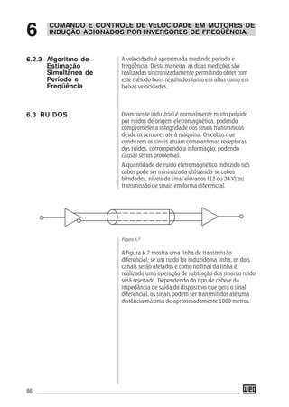 86
A velocidade é aproximada medindo período e
freqüência. Desta maneira as duas medições são
realizadas sincronizadamente permitindo obter com
este método bons resultados tanto em altas como em
baixas velocidades.
O ambiente industrial é normalmente muito poluído
por ruídos de origem eletromagnética, podendo
comprometer a integridade dos sinais transmitidos
desde os sensores até à máquina. Os cabos que
conduzem os sinais atuam como antenas receptoras
dos ruídos, corrompendo a informação, podendo
causar sérios problemas.
A quantidade de ruído eletromagnético induzido nos
cabos pode ser minimizada utilizando-se cabos
blindados, níveis de sinal elevados (12 ou 24 V) ou
transmissão de sinais em forma diferencial.
Figura 6.7
A figura 6.7 mostra uma linha de transmissão
diferencial; se um ruído for induzido na linha, os dois
canais serão afetados e como no final da linha é
realizada uma operação de subtração dos sinais o ruído
será rejeitado. Dependendo do tipo de cabo e da
impedância de saída do dispositivo que gera o sinal
diferencial, os sinais podem ser transmitidos até uma
distância máxima de aproximadamente 1000 metros.
COMANDO E CONTROLE DE VELOCIDADE EM MOTORES DE
INDUÇÃO ACIONADOS POR INVERSORES DE FREQÜÊNCIA6
6.2.3 Algoritmo de
Estimação
Simultânea de
Período e
Freqüência
6.3 RUÍDOS
 