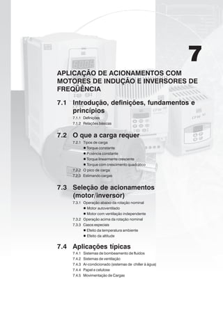 7
APLICAÇÃO DE ACIONAMENTOS COM
MOTORES DE INDUÇÃO E INVERSORES DE
FREQÜÊNCIA
7.1 Introdução, definições, fundamentos e
princípios
7.1.1 Definições
7.1.2 Relações básicas
7.2 O que a carga requer
7.2.1 Tipos de carga
Torque constante
Potência constante
Torque linearmente crescente
Torque com crescimento quadrático
7.2.2 O pico de carga
7.2.3 Estimando cargas
7.3 Seleção de acionamentos
(motor/inversor)
7.3.1 Operação abaixo da rotação nominal
Motor autoventilado
Motor com ventilação independente
7.3.2 Operação acima da rotação nominal
7.3.3 Casos especiais
Efeito da temperatura ambiente
Efeito da altitude
7.4 Aplicações típicas
7.4.1 Sistemas de bombeamento de fluídos
7.4.2 Sistemas de ventilação
7.4.3 Ar-condicionado (sistemas de chiller à água)
7.4.4 Papel e celulose
7.4.5 Movimentação de Cargas
 