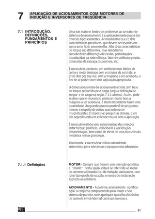 91
Uma das maiores fontes de problemas ao se tratar de
sistemas de acionamento é a aplicação inadequada dos
diversos tipos existentes. Acionamentos ca e cc têm
características peculiares, que devem ser levadas em
conta ao se fazer uma escolha. Não só as características
de torque são diferentes, mas também há
consideráveis diferenças de custos, perturbações
introduzidas na rede elétrica, fator de potência gerado,
dimensões de carcaça disponíveis, etc.
É necessário, portanto, um conhecimento básico de
como o motor interage com o sistema de controle, e
estes dois por sua vez, com a máquina a ser acionada, a
fim de se poder fazer uma aplicação apropriada.
O dimensionamento do acionamento é feito com base
no torque requerido pela carga (veja a definição de
torque e de carga na seção 7.1.1 abaixo). Assim, pode-
se dizer que é necessário conhecer muito bem a
máquina a ser acionada. É muito importante fazer uma
quantidade tão grande quanto possível de perguntas,
mesmo a respeito de coisas aparentemente
insignificantes. É impossível perguntar demais, e um
dos segredos está em entender muito bem a aplicação.
É necessário ainda uma compreensão das relações
entre torque, potência, velocidade e aceleração/
desaceleração, bem como do efeito de uma transmissão
mecânica nestas grandezas.
Finalmente, é necessário utilizar um método
sistemático para selecionar o equipamento adequado.
MOTOR - Sempre que houver uma menção genérica
a ”motor” nesta seção, estará se referindo ao motor
de corrente alternada (ca) de indução, assíncrono, com
rotor tipo gaiola de esquilo, a menos de declaração
explícita ao contrário.
ACIONAMENTO - A palavra acionamento significa
aqui, o conjunto compreendido pelo motor e seu
sistema de partida, mais qualquer aparelho eletrônico
de controle envolvido (tal como um inversor).
APLICAÇÃO DE ACIONAMENTOS COM MOTORES DE
INDUÇÃO E INVERSORES DE FREQÜÊNCIA7
7.1 INTRODUÇÃO,
DEFINIÇÕES,
FUNDAMENTOS E
PRINCÍPIOS
7.1.1 Definições
 