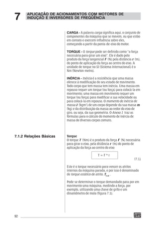 92
CARGA - A palavra carga significa aqui, o conjunto de
componentes da máquina que se movem, ou que estão
em contato e exercem influência sobre eles,
começando a partir da ponta-de-eixo do motor.
TORQUE - O torque pode ser definido como “a força
necessária para girar um eixo”. Ele é dado pelo
produto da força tangencial F (N) pela distância r (m),
do ponto de aplicação da força ao centro do eixo. A
unidade de torque no SI (Sistema Internacional) é o
Nm (Newton-metro).
INÉRCIA - Inércia é a resistência que uma massa
oferece à modificação do seu estado de movimento.
Todo corpo que tem massa tem inércia. Uma massa em
repouso requer um torque (ou força) para colocá-la em
movimento; uma massa em movimento requer um
torque (ou força) para modificar a sua velocidade ou
para colocá-la em repouso. O momento de inércia de
massa J (kgm2
) de um corpo depende da sua massa m
(kg) e da distribuição da massa ao redor do eixo de
giro, ou seja, da sua geometria. O Anexo 1 traz as
fórmulas para o cálculo do momento de inércia de
massa de diversos corpos comuns.
Torque
O torque T (Nm) é o produto da força F (N) necessária
para girar o eixo, pela distância r (m) do ponto de
aplicação da força ao centro do eixo
T = F * r
(7.1)
Este é o torque necessário para vencer os atritos
internos da máquina parada, e por isso é denominado
de torque estático de atrito, Te at
.
Pode-se determinar o torque demandado para por em
movimento uma máquina, medindo a força, por
exemplo, utilizando uma chave de grifo e um
dinamômetro de mola (figura 7.1).
APLICAÇÃO DE ACIONAMENTOS COM MOTORES DE
INDUÇÃO E INVERSORES DE FREQÜÊNCIA7
7.1.2 Relações Básicas
 