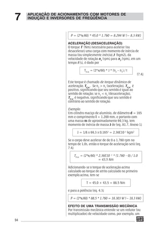 94
P = (2*π/60) * 45,0 * 1.760 = 8.294 W (~ 8,3 kW)
ACELERAÇÃO (DESACELERAÇÃO)
O torque T (Nm) necessário para acelerar (ou
desacelerar) uma carga com momento de inércia de
massa (ou simplesmente inércia) J (kgm2), da
velocidade de rotação n1
(rpm) para n2
(rpm), em um
tempo t (s), é dado por
Td ac
= (2*π/60) * J * (n2
– n1
) / t
(7.4)
Este torque é chamado de torque dinâmico de
aceleração, Td ac
. Se n2
> n1
(aceleração), Td ac
é
positivo, significando que seu sentido é igual ao
sentido de rotação; se n2
< n1
(desaceleração),
Td ac
é negativo, significando que seu sentido é
contrário ao sentido de rotação.
Exemplo:
Um cilindro maciço de alumínio, de diâmetro d = 165
mm e comprimento l = 1.200 mm, e portanto com
uma massa m de aproximadamente 69,3 kg, tem
momento de inércia de massa J de (eq. A1.7, Anexo 1)
J = 1/8 x 69,3 x 0,1652
= 2,36E10–1
kgm2
Se o corpo deve acelerar de de 0 a 1.760 rpm no
tempo de 1,0s, então o torque de aceleração será (eq.
7.4)
Td ac
= (2*π/60) * 2,36E10 -1
* (1.760 – 0) / 1,0
= 43,5 Nm
Adicionando-se o torque de aceleração acima
calculado ao torque de atrito calculado no primeiro
exemplo acima, tem-se
T = 45,0 + 43,5 = 88,5 Nm
e para a potência (eq. 4.3)
P = (2*π/60) * 88,5 * 1.760 = 16.303 W (~ 16,3 kW)
EFEITO DE UMA TRANSMISSÃO MECÂNICA
Por transmissão mecânica entende-se um redutor (ou
multiplicador) de velocidade como, por exemplo, um
APLICAÇÃO DE ACIONAMENTOS COM MOTORES DE
INDUÇÃO E INVERSORES DE FREQÜÊNCIA7
 