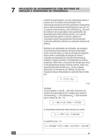 95
redutor de engrenagens, ou uma redução por polias e
correia em V, ou ainda correia dentada. Uma
transmissão mecânica tem dois parâmetros importantes
para o dimensionamento do acionamento, que são: (a)
a razão de transmissão iR
, e (b) a eficiência ηR
. No caso
de redutores de engrenagens estes parâmetros são
fornecidos pelo fabricante do mesmo, e no caso de
transmissões por polias e correias, podem ser
calculados a partir dos parâmetros da transmissão
(razão dos diâmetros efetivos ou razão dos números de
dentes).
Redutores de velocidade são utilizados, por exemplo,
no acionamento de máquinas de baixa velocidade,
entre o eixo do motor e o eixo de entrada da máquina.
Assim como a velocidade de rotação do motor é
reduzida na proporção da razão de transmissão iR
,
também o torque do motor é multiplicado na mesma
proporção. Além disso, uma parte da energia que entra
é consumida pelas perdas internas (atritos, ruído, etc),
quantificadas pela eficiência ηR
. Assim, o torque
necessário na entrada de um redutor, T1
(Nm) em
função do torque demandado na saída T2
(Nm) é dado
por
T1
= T2
/( iR
* ηR
)
(7.5)
Exemplo:
Se no exemplo 4, com T2
= 88,5 Nm, houvesse um
redutor de engrenagens de 1 estágio com razão de
transmissão iR
= 1,8 e eficiência ηR
= 0,85 teríamos
para o torque T1
(eq. 7.5)
T1
= 88,5 / (1,8 * 0,85) = 57,8 Nm
A velocidade máxima do motor deveria ser então
n1
= 1.760 * 1,8 = 3.168 rpm
E a potência (eq. 7.3)
P = (2*π/60) * 57,8 * 3.168 = 19.179 W (~ 19,2 kW)
APLICAÇÃO DE ACIONAMENTOS COM MOTORES DE
INDUÇÃO E INVERSORES DE FREQÜÊNCIA7
 