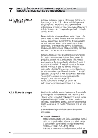 96
Antes de mais nada convém relembrar a definição do
termo carga, da Sec. 7.1.1: Neste material a palavra
carga significa: “O conjunto de componentes da
máquina que se move, ou que está em contato e exerce
influência sobre eles, começando a partir da ponta-de-
eixo do motor”.
Devemos iniciar preocupando-nos com a carga, e não
com o motor ou com o inversor. Um bom trabalho de
decisão a respeito do melhor sistema de acionamento
de uma máquina requer que a máquina em sí seja
considerada primeiramente. Se você não conhece a
máquina em profundidade não poderá tomar decisões
acertadas com respeito ao seu acionamento.
Com esta finalidade é de grande utilidade um “check
list”, que contenha uma coletânea de sugestões de
perguntas a serem feitas. Pergunte-se a respeito da
performance e das demandas da máquina. A carga é
constante ou variável? É necessária uma aceleração
rápida? Neste caso, qual é o máximo tempo de
aceleração admitido? O regime de serviço é contínuo,
ou interrompido, e repetido em intervalos? O Anexo 2
apresenta uma proposta bem mais extensa de um tal
“check list”, que pode inclusive ser expandido,
adaptado para o seu caso específico.
Vamos nos concentrar daqui por diante na
determinação do torque demandado pela carga.
Geralmente os dados a respeito do torque demandado
pela carga são apresentados na forma de um gráfico
“torque versus velocidade”. Não precisa ser um gráfico
impecavelmente produzido, com linhas perfeitas e
coloridas. Importante é que seja de bom tamanho (não
muito pequeno), e em escala. Pode muito bem ser feito
a mão.
Geralmente as cargas caem em uma das seguintes
categorias:
Torque constante
O torque demandado pela carga apresenta o mesmo
valor ao longo de toda a faixa de velocidades. Logo,
a demanda de potência cresce linearmente com a
velocidade (figura 7.2a). Uma esteira
transportadora movimentando uma carga de 1 ton
APLICAÇÃO DE ACIONAMENTOS COM MOTORES DE
INDUÇÃO E INVERSORES DE FREQÜÊNCIA7
7.2 O QUE A CARGA
REQUER ?
7.2.1 Tipos de cargas
 