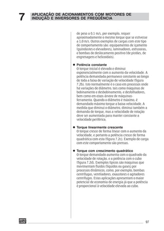 97
de peso a 0,1 m/s, por exemplo, requer
aproximadamente o mesmo torque que se estivesse
a 1,0 m/s. Outros exemplos de cargas com este tipo
de comportamento são: equipamentos de içamento
(guindastes e elevadores), laminadores, extrusoras,
e bombas de deslocamento positivo (de pistões, de
engrenagens e helicoidais).
Potência constante
O torque inicial é elevado e diminui
exponencialmente com o aumento da velocidade. A
potência demandada permanece constante ao longo
de toda a faixa de variação de velocidade (figura
7.2b). Isto normalmente é o caso em processos onde
há variações de diâmetro, tais como máquinas de
bobinamento e desbobinamento, e desfolhadores,
bem como em eixos-árvore de máquinas-
ferramenta. Quando o diâmetro é máximo, é
demandado máximo torque a baixa velocidade. A
medida que diminui o diâmetro, diminui também a
demanda de torque, mas a velocidade de rotação
deve ser aumentada para manter constante a
velocidade periférica.
Torque linearmente crescente
O torque cresce de forma linear com o aumento da
velocidade, e portanto a potência cresce de forma
quadrática com esta (figura 7.2c). Exemplo de carga
com este comportamento são prensas.
Torque com crescimento quadrático
O torque demandado aumenta com o quadrado da
velocidade de rotação, e a potência com o cubo
(figura 7.2d). Exemplos típicos são máquinas que
movimentam fluidos (líquidos ou gases) por
processos dinâmicos, como, por exemplo, bombas
centrífugas, ventiladores, exaustores e agitadores
centrífugos. Estas aplicações apresentam o maior
potencial de economia de energia já que a potência
é proporcional à velocidade elevada ao cubo.
APLICAÇÃO DE ACIONAMENTOS COM MOTORES DE
INDUÇÃO E INVERSORES DE FREQÜÊNCIA7
 