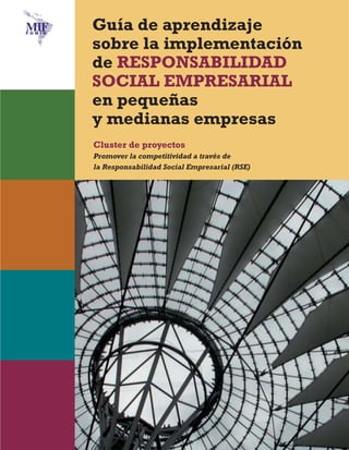 Maqueta Ecología

30/10/09

12:09

Página 1

Guía de aprendizaje
sobre la implementación
de RESPONSABILIDAD
SOCIAL EMPRESARIAL
en pequeñas
y medianas empresas
Cluster de proyectos
Promover la competitividad a través de
la Responsabilidad Social Empresarial (RSE)

 