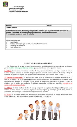 Liceo Ruiz Tagle
Coordinación Académica E. Básica
Departamento de Ciencias
Profesora: Mónica Cespedes
Nombre: Fecha:
Curso 6° básicos
Unidad Reforzamiento Describir y comparar los cambios que se producen en la pubertad en
mujeres y hombres, reconociéndola como una etapa del desarrollo humano.
Te puedes apoyar con tu texto de estudio.
Instrucciones generales:
1. Leer la guía
2. Subraya la idea principal de cada pregunta (Acción necesaria)
3. Responde las preguntas
4. Subir a Classroom
ETAPAS DEL DESARROLLO HUMANO
En el transcurso de la vida, los seres humanos pasamos por distintas etapas de desarrollo, que se distinguen
por los cambios físicos, psicológicos y sociales que experimentamos en las siguientes etapas:
1.- Niñez: Abarca desde el nacimiento hasta los 10 años, aproximadamente. En esta etapa, aumenta la estatura,
la masa corporal, aparece la dentadura temporal (también conocida como dentadura de leche) y luego la
definitiva. Se aprende el lenguaje y se pueden realizar movimientos como caminar, saltar y correr.
2.- Pubertad y adolescencia: La pubertad es la etapa inicial de la adolescencia; comienza alrededor de los 11
años en las mujeres y de los 13 años en los hombres, y dura cerca de tres años. La adolescencia comienza con la
pubertad y dura hasta los 18 o 19 años. En este período se busca apoyo emocional en los amigos y a veces las
relaciones con los adultos son conflictivas. Se adquiere la capacidad biológica para tener hijos, pero aún no se
cuenta con la madurez psicológica.
3.- Adultez: Se inicia alrededor de los 20 años y comprende las siguientes Sub Etapas: adulto joven, adulto
maduro y adulto mayor. Las personas logran su madurez corporal y psicológica, por lo tanto, tienen las
condiciones para tener hijos. Comienzan las responsabilidades laborales.
4.- Vejez: Se inicia sobre los 65 años. En esta etapa las personas suelen dejar de trabajar. Pueden ser menos
activas físicamente, pero han adquirido muchos conocimientos y experiencias.
 