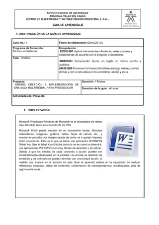 Servicio Nacional de Aprendizaje
REGIONAL VALLE DEL CAUCA
CENTRO DE ELECTRICIDAD Y AUTOMATIZACION INDUSTRIAL C.E.A.I.
GUIA DE APRENDIZAJE
Modelo de la
Mejora Continua
1. IDENTIFICACIÓN DE LA GUÍA DE APRENDIZAJE
Guía No.: 1 Fecha de elaboración (29/03/2012):
Programa de formación:
Técnico en Sistemas
Competencia:
220501900 Aplicar herramientas ofimáticas, redes sociales y
colaborativas de acuerdo con el proyecto a desarrollar.
240201501 Comprender textos en inglés en forma escrita y
auditiva.
240201500 Promover la interacción idónea consigo mismo, con los
demásy con la naturaleza enlos contextos laboral y social.
Fase: Análisis
Proyecto:
DISEÑO, CREACIÓN E IMPLEMENTACIÓN DE
UNA SALA MULTIMEDIAL PARA PREESCOLAR
Duración: 7 Meses
Duración de la guía : 4 Horas
Actividades del Proyecto:
2. PRESENTACION
Microsoft Word para Windows de Microsoft es el procesador de textos
más difundido tanto en el mundo de los PCs
Microsoft Word puede mezclar en un documento textos, fórmulas
matemáticas, imágenes, gráficos, tablas, hojas de cálculo, etc., y
mostrar en pantalla una imagen exacta de cómo va a quedar impreso
dicho documento. Esto es lo que se llama una aplicación WYSIWYG
(What You See Is What You Get) tal como lo ve es como lo obtendrá.
Las aplicaciones WYSIWYG son muy fáciles de aprender y de utilizar.
Debido a que los efectos de cada comando o acción pueden ser
inmediatamente observados en la pantalla, los errores se detectan de
inmediato y de ordinario se pueden eliminar con una simple acción. A
medida que avance en el estudio de esta Guía el aprendiz estará en la capacidad de realizar
referencias cruzadas, tablas de contenido, combinación de correspondencia, encabezados, pies de
pagina entre otras…
 