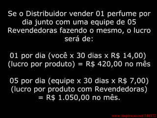 www.inspiracao.net/140372 Se o Distribuidor vender 01 perfume por dia junto com uma equipe de 05 Revendedoras fazendo o mesmo, o lucro será de: 01 por dia (você x 30 dias x R$ 14,00)  (lucro por produto) = R$ 420,00 no mês  05 por dia (equipe x 30 dias x R$ 7,00) (lucro por produto com Revendedoras) = R$ 1.050,00 no mês. 