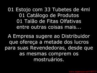 01 Estojo com 33 Tubetes de 4ml 01 Catálogo de Produtos 01 Talão de Fitas Olfativas entre outras coisas mais... A Empresa sugere ao Distribuidor que ofereça a metade dos lucros para suas Revendedoras, desde que as mesmas comprem os mostruários. www.inspiracao.net/140372 