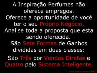 A Inspiração Perfumes não oferece empregos. Oferece a oportunidade de você ter o seu  Próprio Negócio . Analise toda a proposta que esta sendo oferecida.   São  Sete Formas  de Ganhos divididas em duas classes: São  Três  por  Vendas Diretas  e  Quatro  pelo  Sistema Inteligente . www.inspiracao.net/140372 