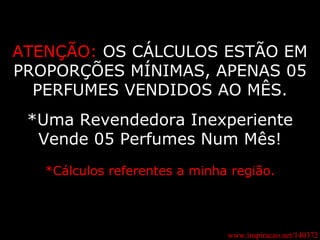 ATENÇÃO:   OS CÁLCULOS ESTÃO EM PROPORÇÕES MÍNIMAS, APENAS 05 PERFUMES VENDIDOS AO MÊS. *Uma Revendedora Inexperiente Vende 05 Perfumes Num Mês! *Cálculos referentes a minha região. www.inspiracao.net/140372 