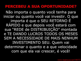 www.inspiracao.net/140372 PERCEBEU A SUA OPORTUNIDADE? Não importa o quanto você tenha para iniciar ou quanto você vai investir. O que importa é que o SEU RETORNO É RÁPIDO e que depois você estará com sua “REDE de DISTRIBUIÇÃO” montada e TE DANDO LUCROS TODOS OS MESES SEM A NECESSIDADE DE MAIS NENHUM INVESTIMENTO SEU. Quem vai determinar o quanto e a que velocidade com que ela vai crescer, é você! 
