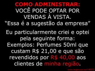 www.inspiracao.net/140372 COMO ADMINISTRAR: VOCÊ PODE OPTAR POR VENDAS À VISTA. “ Essa é a sugestão da empresa” Eu particularmente criei e optei pela seguinte forma: Exemplos: Perfumes 50ml que custam R$ 21,00 e que são revendidos por  R$ 40,00  aos clientes de  minha região . 