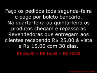 www.inspiracao.net/140372 Faço os pedidos toda segunda-feira e pago por boleto bancário. Na quarta-feira ou quinta-feira os produtos chegam e repasso as Revendedoras que entregam aos clientes recebendo R$ 25,00 à vista e R$ 15,00 com 30 dias. R$ 25,00 + R$ 15,00 = R$ 40,00 