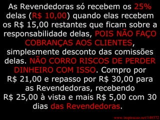 www.inspiracao.net/140372 As Revendedoras só recebem os  25%  delas ( R$ 10,00 ) quando elas recebem os R$ 15,00 restantes que ficam sobre a responsabilidade delas,  POIS NÃO FAÇO COBRANÇAS AOS CLIENTES , simplesmente desconto das comissões delas.  NÃO CORRO RISCOS DE PERDER DINHEIRO COM ISSO . Compro por R$ 21,00 e repasso por R$ 30,00 para as Revendedoras, recebendo R$ 25,00 à vista e mais R$ 5,00 com 30 dias  das Revendedoras .   