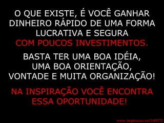 www.inspiracao.net/140372 O QUE EXISTE, É VOCÊ GANHAR DINHEIRO RÁPIDO DE UMA FORMA LUCRATIVA E SEGURA COM POUCOS INVESTIMENTOS. BASTA TER UMA BOA IDÉIA, UMA BOA ORIENTAÇÃO, VONTADE E MUITA ORGANIZAÇÃO! NA INSPIRAÇÃO VOCÊ ENCONTRA ESSA OPORTUNIDADE!   
