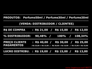 www.inspiracao.net/140372 ------------------------------------------------------------------------- PRODUTOS:  Perfume50ml / Perfume30ml / Perfume20ml ------------------------------------------------------------------------- (VENDA: DISTRIBUIDOR / CLIENTES) --------------------------------------------------------------------- R$ DE COMPRA  :  R$ 21,00  /  R$ 15,00  /  R$ 12,00 --------------------------------------------------------------------- % DISTRIBUIDOR:  90,48%  /  100%  /  108,34% --------------------------------------------------------------------- PREÇO CLIENTE  :  R$ 40,00  /  R$ 30,00  /  R$ 25,00 PAGAMENTOS  : R$ 25,00 + R$ 15,00  /  R$ 20,00 + R$ 10,00  /  R$ 15,00 + R$ 10,00 --------------------------------------------------------------------- LUCRO DISTRIBU.  :  R$ 19,00  /  R$ 15,00  /  R$ 13,00 ---------------------------------------------------------------------   