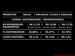 www.inspiracao.net/140372 ------------------------------------------------------------------------- PRODUTOS:   Batom  / Hidratante /Creme  &  Sabonete -------------------------------------------------------------------------   (VENDA: DISTRIBUIDOR / REVENDEDORAS) ------------------------------------------------------------------------- R$ REVENDEDOR.  :  R$ 11,25  /  R$ 15,00  /  R$ 17,25 PAGAMENTOS  : R$ 10,00 + R$ 1,25  /  R$ 12,00 + R$ 3,00  /  R$ 15,00 + R$ 2,25 --------------------------------------------------------------------- % DISTRIBUIDOR:  46,88%  /  36,37%  /  32,70% --------------------------------------------------------------------- LUCRO DISTRIBU. :  R$ 3,25  /  R$ 4,00  /  R$ 4,25  --------------------------------------------------------------------- 