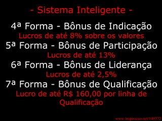 www.inspiracao.net/140372 - Sistema Inteligente - 4ª Forma - Bônus de Indicação Lucros de até 8% sobre os valores 5ª Forma - Bônus de Participação Lucros de até 13% 6ª Forma - Bônus de Liderança Lucros de até 2,5% 7ª Forma - Bônus de Qualificação Lucro de até R$ 160,00 por linha de Qualificação 