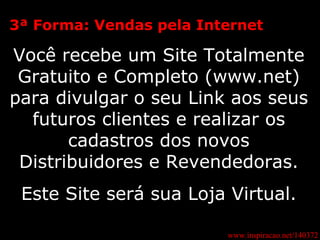 3ª Forma: Vendas pela Internet Você recebe um Site Totalmente Gratuito e Completo (www.net) para divulgar o seu Link aos seus futuros clientes e realizar os cadastros dos novos Distribuidores e Revendedoras. Este Site será sua Loja Virtual. www.inspiracao.net/140372 