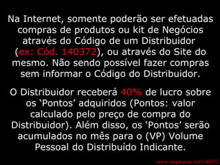 www.inspiracao.net/140372 Na Internet, somente poderão ser efetuadas compras de produtos ou kit de Negócios através do Código de um Distribuidor  ( ex: Cód. 140372 ), ou através do Site do mesmo. Não sendo possível fazer compras sem informar o Código do Distribuidor. O Distribuidor receberá  40%  de lucro sobre os ‘Pontos’ adquiridos (Pontos: valor calculado pelo preço de compra do Distribuidor). Além disso, os ‘Pontos’ serão acumulados no mês para o (VP) Volume Pessoal do Distribuído Indicante. 
