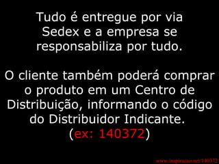 Tudo é entregue por via Sedex e a empresa se responsabiliza por tudo. O cliente também poderá comprar o produto em um Centro de Distribuição, informando o código do Distribuidor Indicante.  ( ex: 140372 ) www.inspiracao.net/140372 