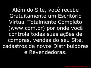 Além do Site, você recebe Gratuitamente um Escritório Virtual Totalmente Completo (www.com.br) por onde você controla todas suas ações de compras, vendas do seu Site, cadastros de novos Distribuidores e Revendedoras. www.inspiracao.net/140372 