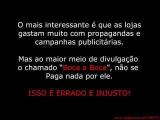 www.inspiracao.net/140372 O mais interessante é que as lojas gastam muito com propagandas e campanhas publicitárias. Mas ao maior meio de divulgação  o chamado “ Boca a Boca ”, não se  Paga nada por ele. ISSO É ERRADO E INJUSTO! 